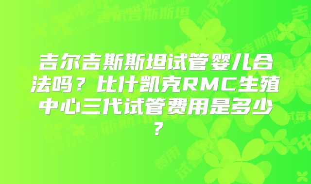 吉尔吉斯斯坦试管婴儿合法吗?比什凯克RMC生殖中心三代试管费用是多少?