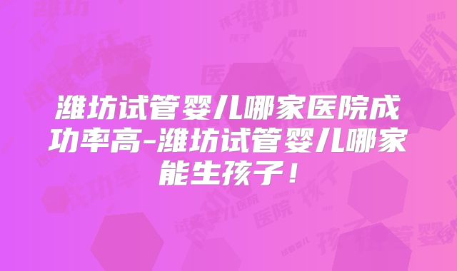 潍坊试管婴儿哪家医院成功率高-潍坊试管婴儿哪家能生孩子!