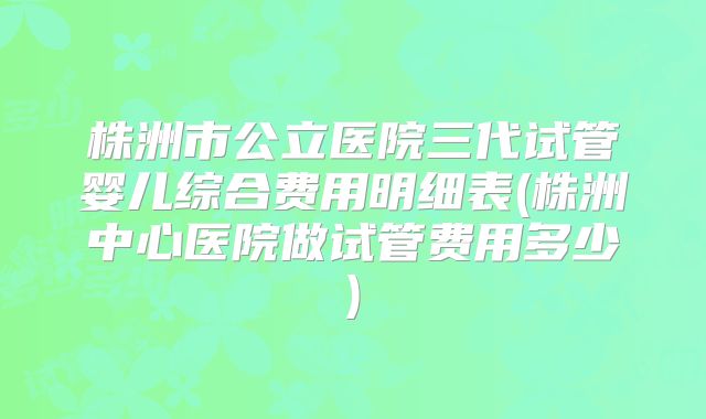 株洲市公立医院三代试管婴儿综合费用明细表(株洲中心医院做试管费用多少)