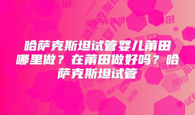 哈萨克斯坦试管婴儿莆田哪里做？在莆田做好吗？哈萨克斯坦试管