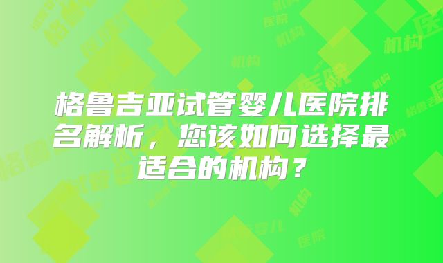 格鲁吉亚试管婴儿医院排名解析,您该如何选择最适合的机构?
