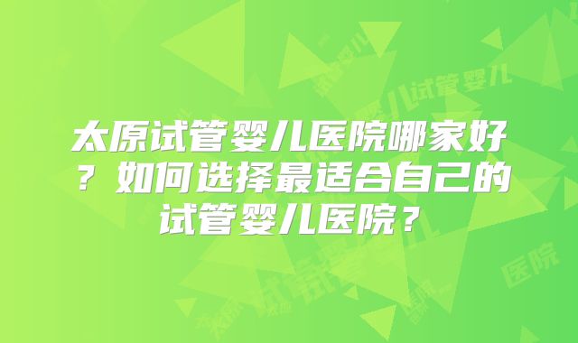 太原试管婴儿医院哪家好？如何选择最适合自己的试管婴儿医院？