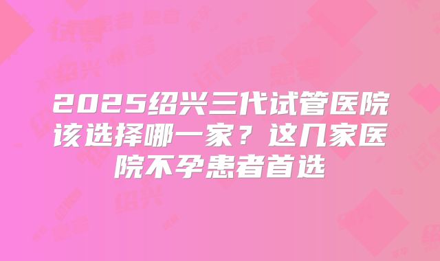 2025绍兴三代试管医院该选择哪一家?这几家医院不孕患者首选