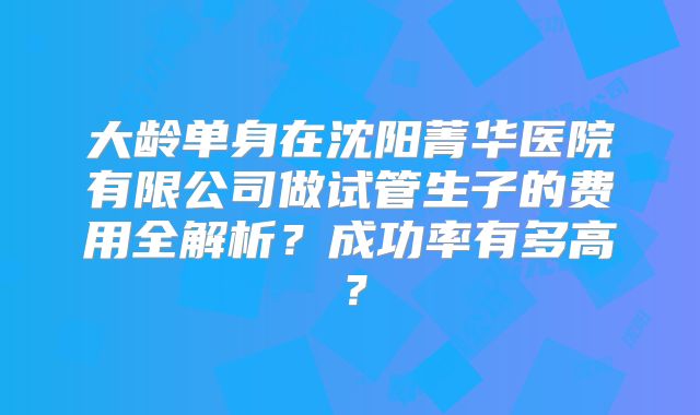 大龄单身在沈阳菁华医院有限公司做试管生子的费用全解析?成功率有多高?
