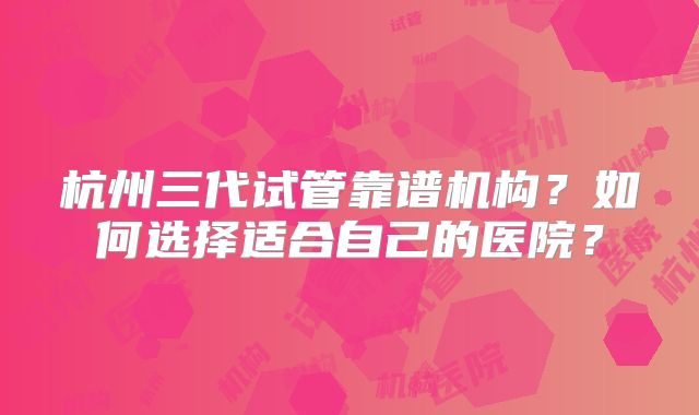 杭州三代试管靠谱机构？如何选择适合自己的医院？