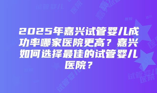 2025年嘉兴试管婴儿成功率哪家医院更高?嘉兴如何选择最佳的试管婴儿医院?