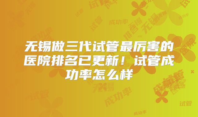 无锡做三代试管最厉害的医院排名已更新！试管成功率怎么样