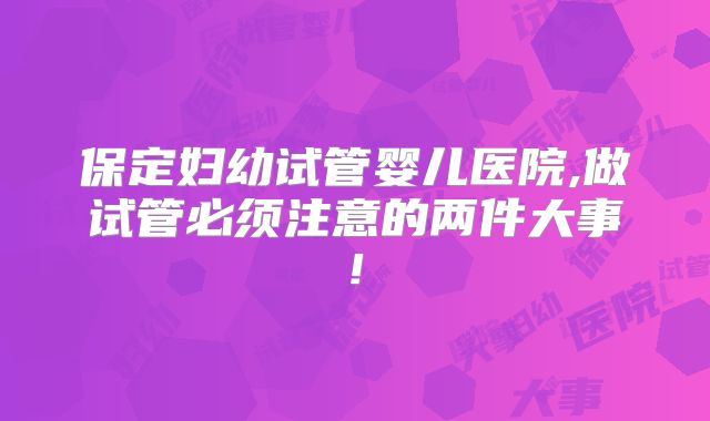 保定妇幼试管婴儿医院,做试管必须注意的两件大事!