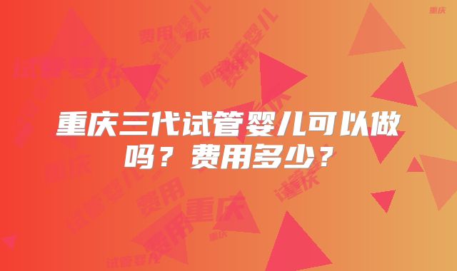 重庆三代试管婴儿可以做吗？费用多少？