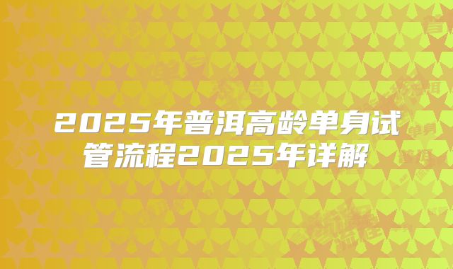 2025年普洱高龄单身试管流程2025年详解