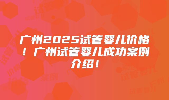 广州2025试管婴儿价格！广州试管婴儿成功案例介绍！
