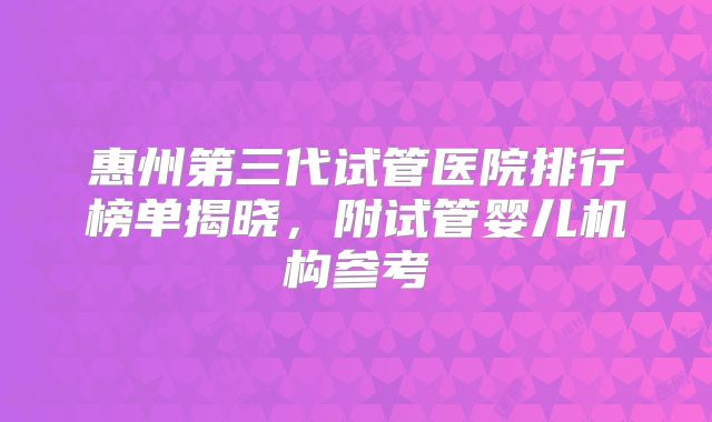 惠州第三代试管医院排行榜单揭晓，附试管婴儿机构参考