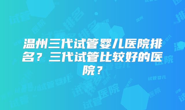 温州三代试管婴儿医院排名？三代试管比较好的医院？