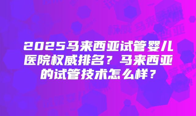 2025马来西亚试管婴儿医院权威排名?马来西亚的试管技术怎么样?