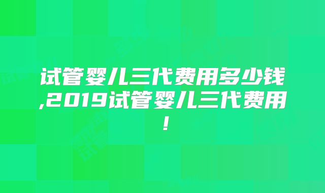 试管婴儿三代费用多少钱,2019试管婴儿三代费用!