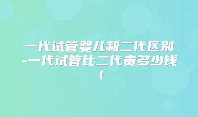 一代试管婴儿和二代区别-一代试管比二代贵多少钱！