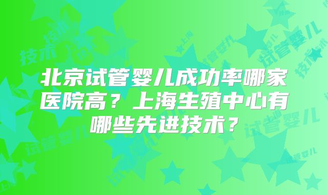 北京试管婴儿成功率哪家医院高？上海生殖中心有哪些先进技术？