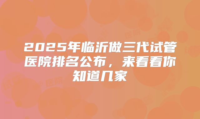 2025年临沂做三代试管医院排名公布,来看看你知道几家