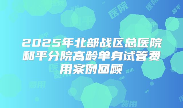 2025年北部战区总医院和平分院高龄单身试管费用案例回顾