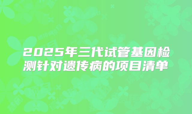2025年三代试管基因检测针对遗传病的项目清单