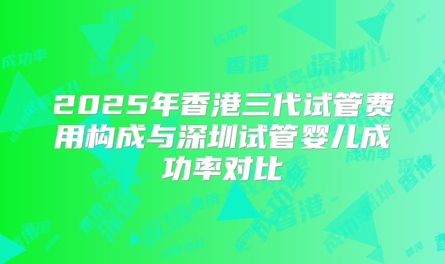 2025年香港三代试管费用构成与深圳试管婴儿成功率对比
