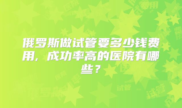 俄罗斯做试管要多少钱费用, 成功率高的医院有哪些？