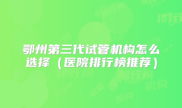 鄂州第三代试管机构怎么选择(医院排行榜推荐)
