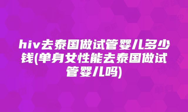 hiv去泰国做试管婴儿多少钱(单身女性能去泰国做试管婴儿吗)