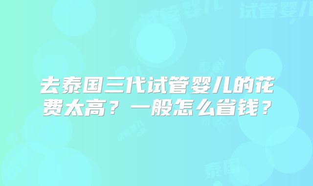 去泰国三代试管婴儿的花费太高?一般怎么省钱?