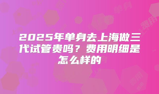 2025年单身去上海做三代试管贵吗？费用明细是怎么样的