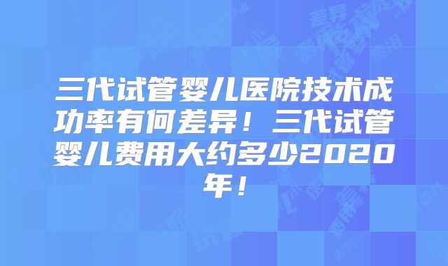 三代试管婴儿医院技术成功率有何差异！三代试管婴儿费用大约多少2020年！