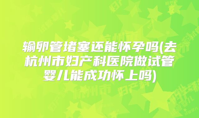 输卵管堵塞还能怀孕吗(去杭州市妇产科医院做试管婴儿能成功怀上吗)