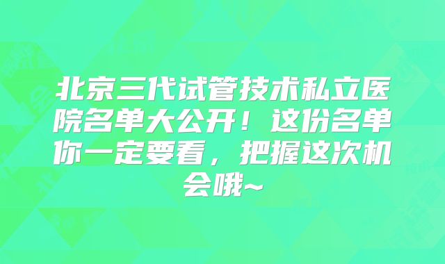 北京三代试管技术私立医院名单大公开！这份名单你一定要看，把握这次机会哦~