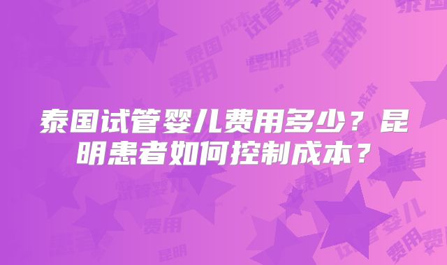 泰国试管婴儿费用多少？昆明患者如何控制成本？