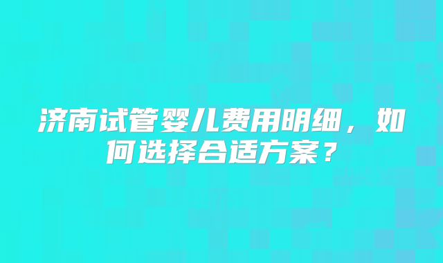 济南试管婴儿费用明细，如何选择合适方案？