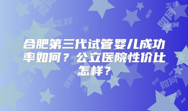 合肥第三代试管婴儿成功率如何？公立医院性价比怎样？