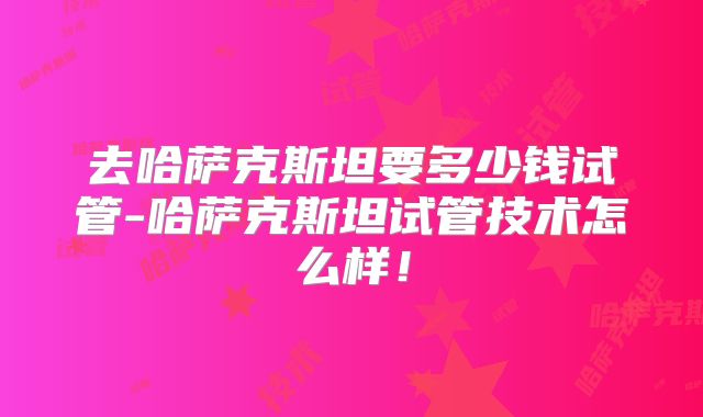 去哈萨克斯坦要多少钱试管-哈萨克斯坦试管技术怎么样！
