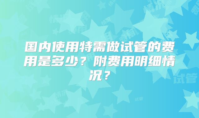 国内使用特需做试管的费用是多少?附费用明细情况?