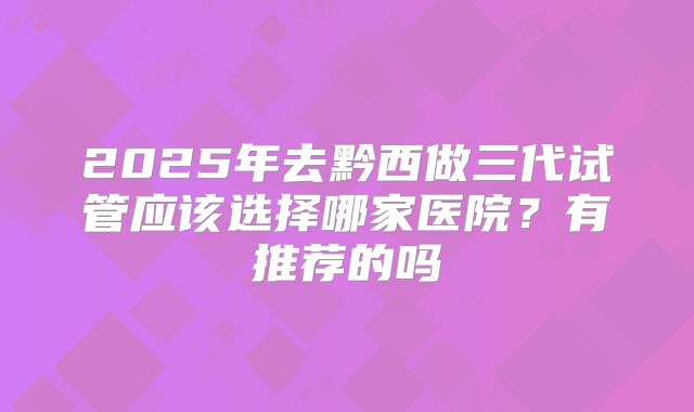 2025年去黔西做三代试管应该选择哪家医院?有推荐的吗