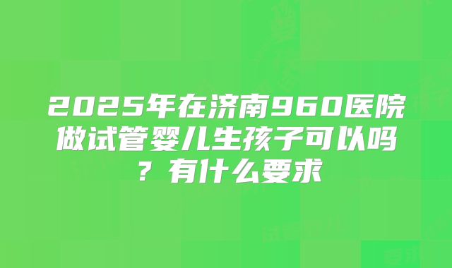 2025年在济南960医院做试管婴儿生孩子可以吗？有什么要求