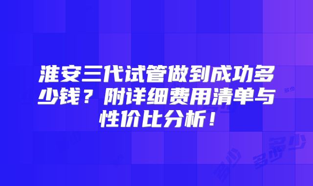 淮安三代试管做到成功多少钱?附详细费用清单与性价比分析!
