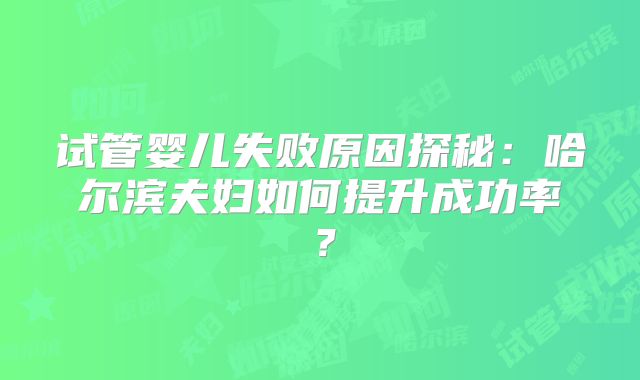 试管婴儿失败原因探秘:哈尔滨夫妇如何提升成功率?
