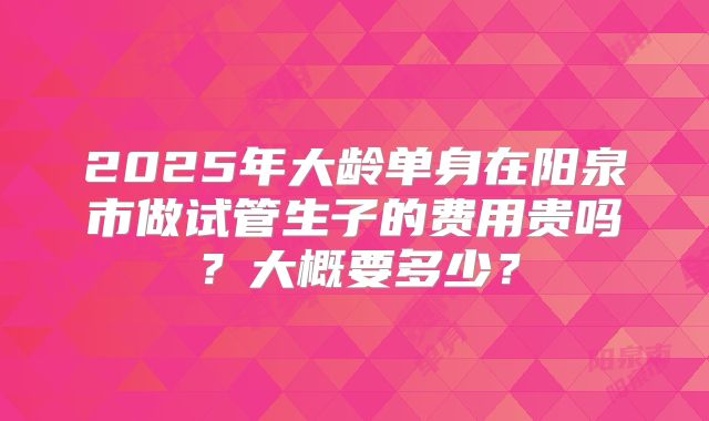 2025年大龄单身在阳泉市做试管生子的费用贵吗?大概要多少?