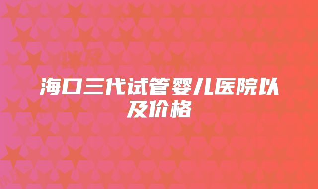 海口三代试管婴儿医院以及价格