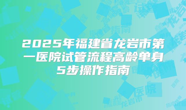 2025年福建省龙岩市第一医院试管流程高龄单身5步操作指南