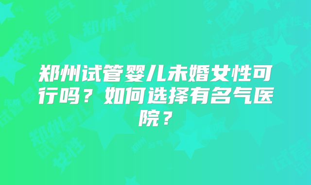 郑州试管婴儿未婚女性可行吗?如何选择有名气医院?