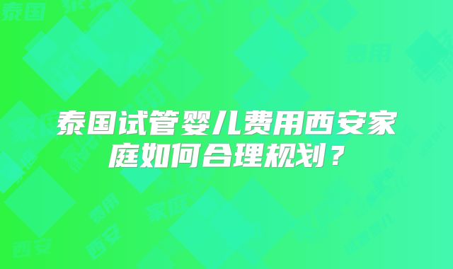 泰国试管婴儿费用西安家庭如何合理规划？
