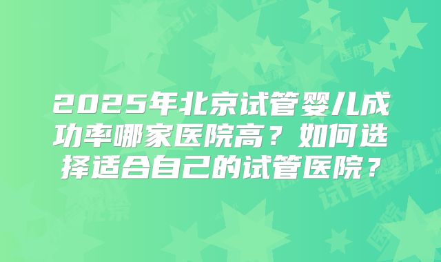 2025年北京试管婴儿成功率哪家医院高?如何选择适合自己的试管医院?