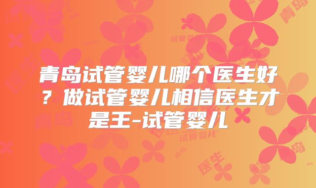 青岛试管婴儿哪个医生好?做试管婴儿相信医生才是王-试管婴儿