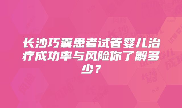 长沙巧囊患者试管婴儿治疗成功率与风险你了解多少?